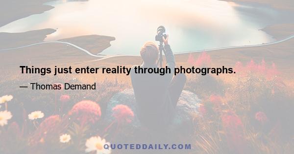 Things just enter reality through photographs.