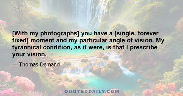 [With my photographs] you have a [single, forever fixed] moment and my particular angle of vision. My tyrannical condition, as it were, is that I prescribe your vision.