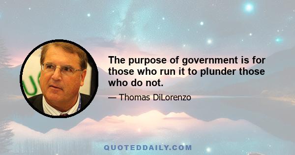 The purpose of government is for those who run it to plunder those who do not.