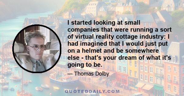 I started looking at small companies that were running a sort of virtual reality cottage industry: I had imagined that I would just put on a helmet and be somewhere else - that's your dream of what it's going to be.