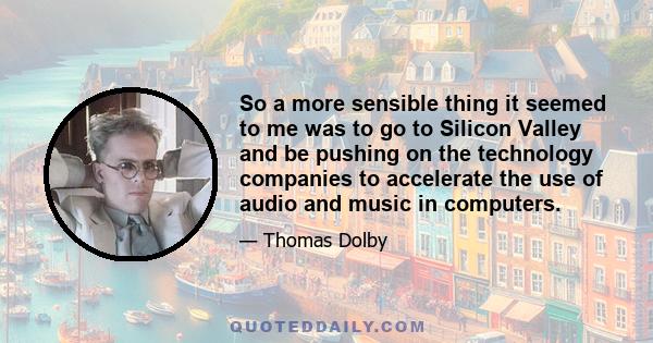 So a more sensible thing it seemed to me was to go to Silicon Valley and be pushing on the technology companies to accelerate the use of audio and music in computers.