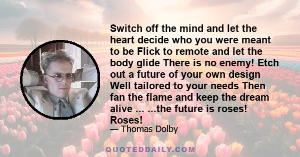 Switch off the mind and let the heart decide who you were meant to be Flick to remote and let the body glide There is no enemy! Etch out a future of your own design Well tailored to your needs Then fan the flame and