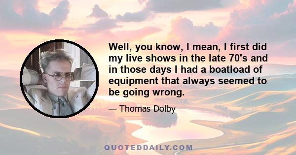 Well, you know, I mean, I first did my live shows in the late 70's and in those days I had a boatload of equipment that always seemed to be going wrong.