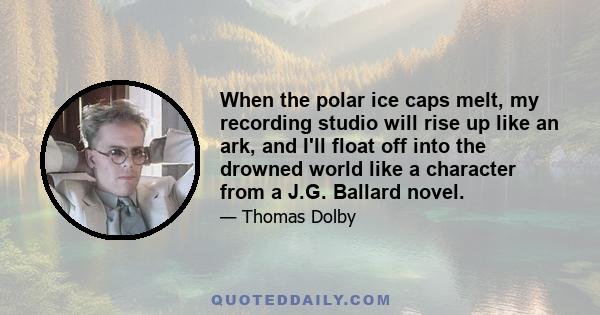 When the polar ice caps melt, my recording studio will rise up like an ark, and I'll float off into the drowned world like a character from a J.G. Ballard novel.