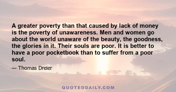 A greater poverty than that caused by lack of money is the poverty of unawareness. Men and women go about the world unaware of the beauty, the goodness, the glories in it. Their souls are poor. It is better to have a