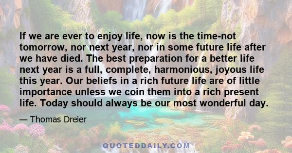 If we are ever to enjoy life, now is the time-not tomorrow, nor next year, nor in some future life after we have died. The best preparation for a better life next year is a full, complete, harmonious, joyous life this