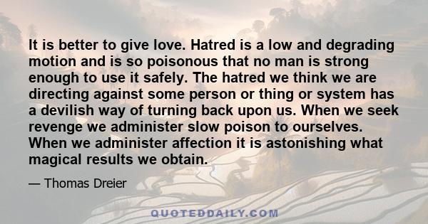 It is better to give love. Hatred is a low and degrading motion and is so poisonous that no man is strong enough to use it safely. The hatred we think we are directing against some person or thing or system has a