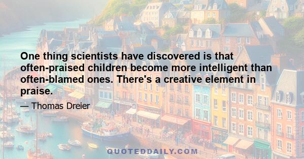 One thing scientists have discovered is that often-praised children become more intelligent than often-blamed ones. There's a creative element in praise.