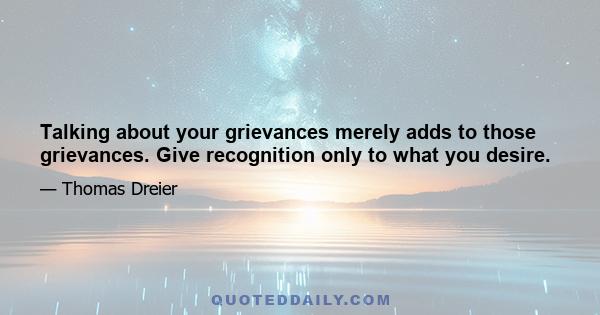 Talking about your grievances merely adds to those grievances. Give recognition only to what you desire.