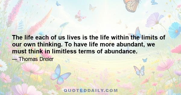 The life each of us lives is the life within the limits of our own thinking. To have life more abundant, we must think in limitless terms of abundance.