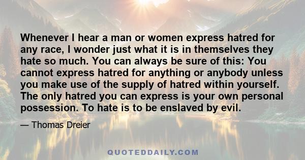 Whenever I hear a man or women express hatred for any race, I wonder just what it is in themselves they hate so much. You can always be sure of this: You cannot express hatred for anything or anybody unless you make use 