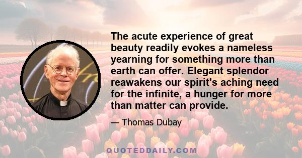 The acute experience of great beauty readily evokes a nameless yearning for something more than earth can offer. Elegant splendor reawakens our spirit's aching need for the infinite, a hunger for more than matter can