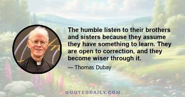 The humble listen to their brothers and sisters because they assume they have something to learn. They are open to correction, and they become wiser through it.