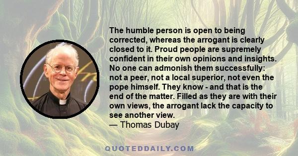 The humble person is open to being corrected, whereas the arrogant is clearly closed to it. Proud people are supremely confident in their own opinions and insights. No one can admonish them successfully: not a peer, not 