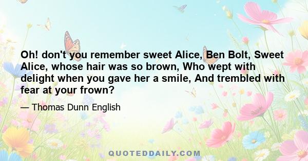 Oh! don't you remember sweet Alice, Ben Bolt, Sweet Alice, whose hair was so brown, Who wept with delight when you gave her a smile, And trembled with fear at your frown?