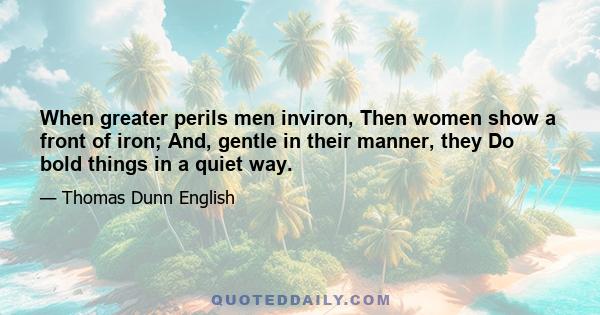 When greater perils men inviron, Then women show a front of iron; And, gentle in their manner, they Do bold things in a quiet way.