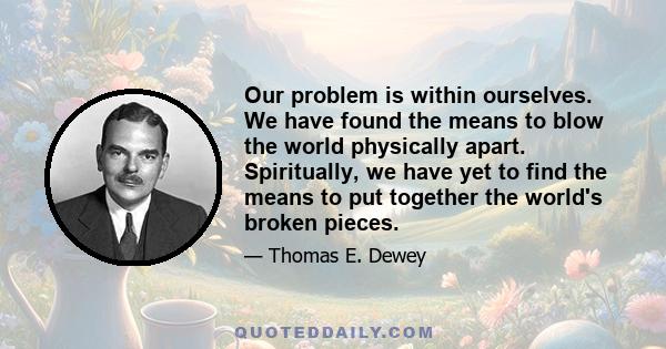 Our problem is within ourselves. We have found the means to blow the world physically apart. Spiritually, we have yet to find the means to put together the world's broken pieces.