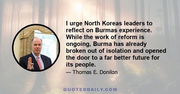 I urge North Koreas leaders to reflect on Burmas experience. While the work of reform is ongoing, Burma has already broken out of isolation and opened the door to a far better future for its people.