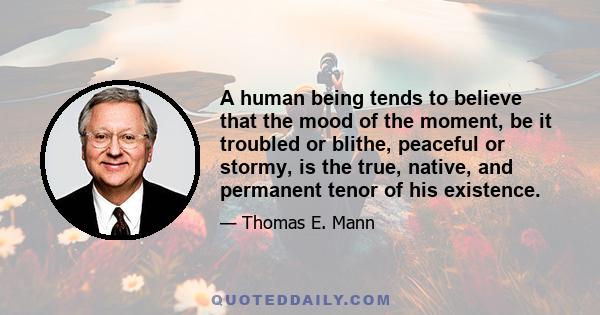 A human being tends to believe that the mood of the moment, be it troubled or blithe, peaceful or stormy, is the true, native, and permanent tenor of his existence.