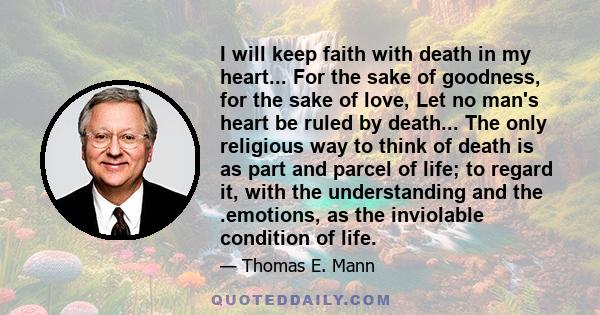 I will keep faith with death in my heart... For the sake of goodness, for the sake of love, Let no man's heart be ruled by death... The only religious way to think of death is as part and parcel of life; to regard it,