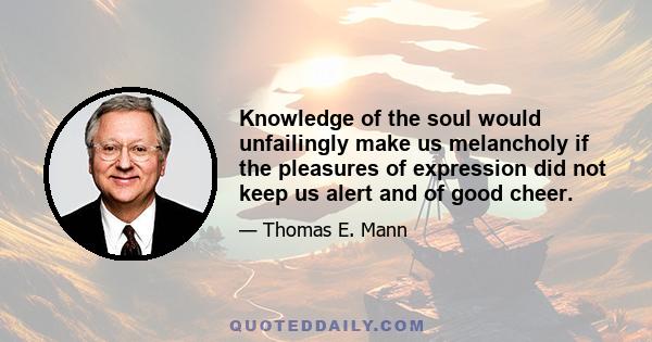 Knowledge of the soul would unfailingly make us melancholy if the pleasures of expression did not keep us alert and of good cheer.