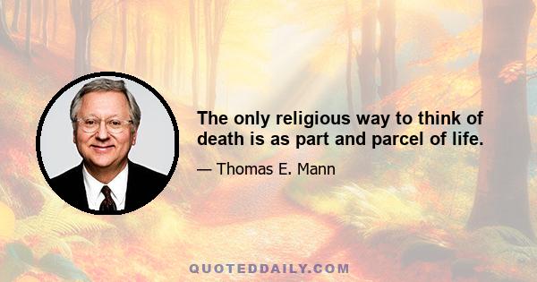 The only religious way to think of death is as part and parcel of life.