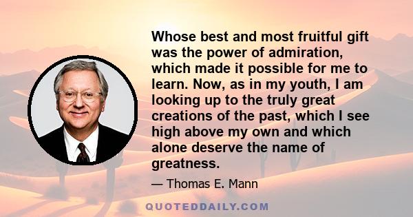 Whose best and most fruitful gift was the power of admiration, which made it possible for me to learn. Now, as in my youth, I am looking up to the truly great creations of the past, which I see high above my own and