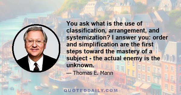 You ask what is the use of classification, arrangement, and systemization? I answer you: order and simplification are the first steps toward the mastery of a subject - the actual enemy is the unknown.