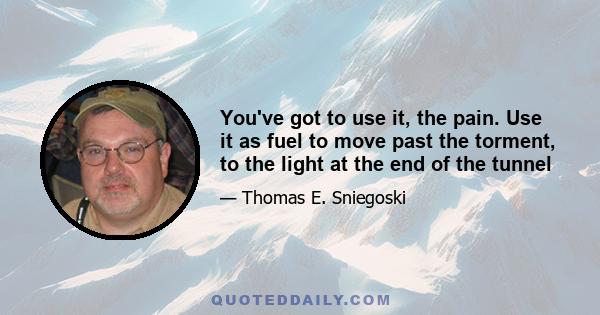 You've got to use it, the pain. Use it as fuel to move past the torment, to the light at the end of the tunnel