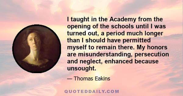 I taught in the Academy from the opening of the schools until I was turned out, a period much longer than I should have permitted myself to remain there. My honors are misunderstanding, persecution and neglect, enhanced 