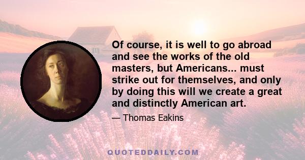 Of course, it is well to go abroad and see the works of the old masters, but Americans... must strike out for themselves, and only by doing this will we create a great and distinctly American art.