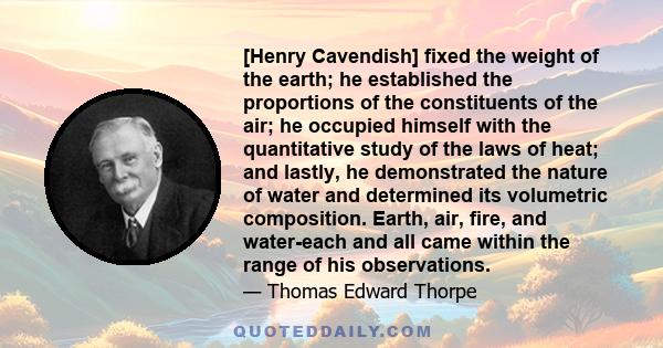 [Henry Cavendish] fixed the weight of the earth; he established the proportions of the constituents of the air; he occupied himself with the quantitative study of the laws of heat; and lastly, he demonstrated the nature 