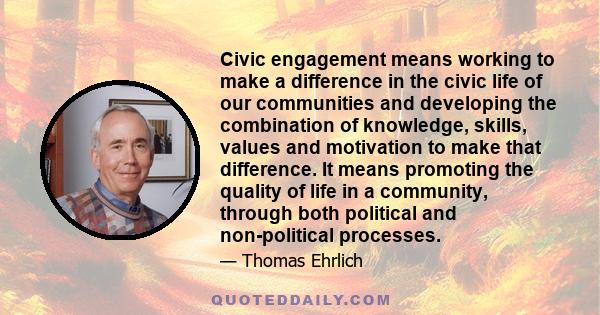 Civic engagement means working to make a difference in the civic life of our communities and developing the combination of knowledge, skills, values and motivation to make that difference. It means promoting the quality 