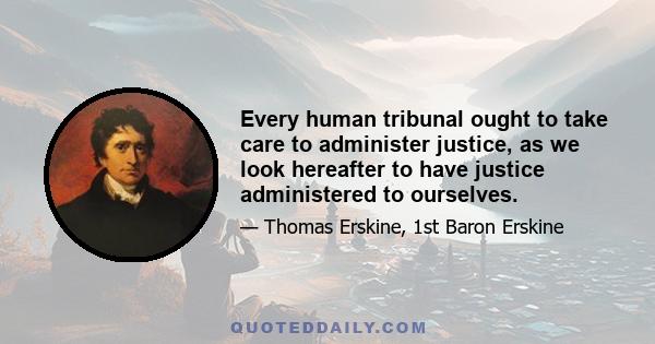 Every human tribunal ought to take care to administer justice, as we look hereafter to have justice administered to ourselves.