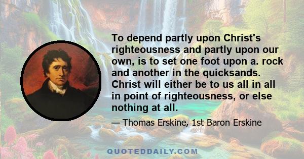 To depend partly upon Christ's righteousness and partly upon our own, is to set one foot upon a. rock and another in the quicksands. Christ will either be to us all in all in point of righteousness, or else nothing at