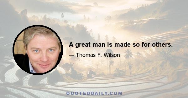 A great man is made so for others.