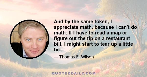 And by the same token, I appreciate math, because I can't do math. If I have to read a map or figure out the tip on a restaurant bill, I might start to tear up a little bit.