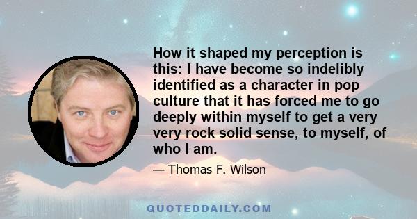 How it shaped my perception is this: I have become so indelibly identified as a character in pop culture that it has forced me to go deeply within myself to get a very very rock solid sense, to myself, of who I am.