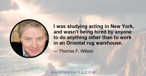 I was studying acting in New York, and wasn't being hired by anyone to do anything other than to work in an Oriental rug warehouse.