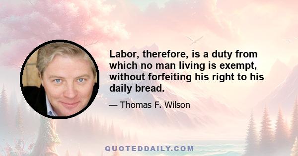 Labor, therefore, is a duty from which no man living is exempt, without forfeiting his right to his daily bread.