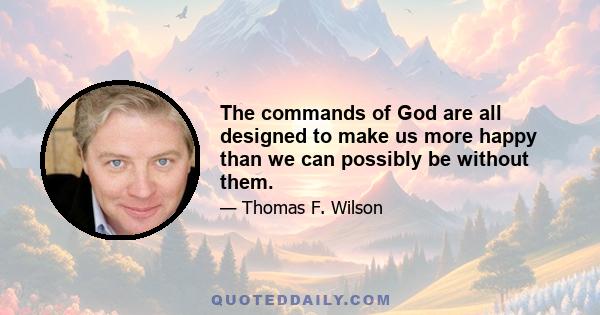 The commands of God are all designed to make us more happy than we can possibly be without them.