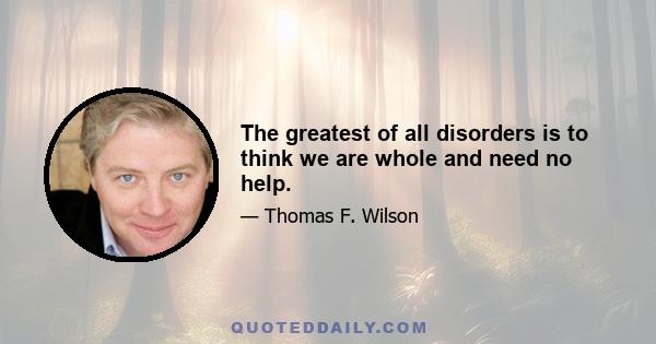 The greatest of all disorders is to think we are whole and need no help.