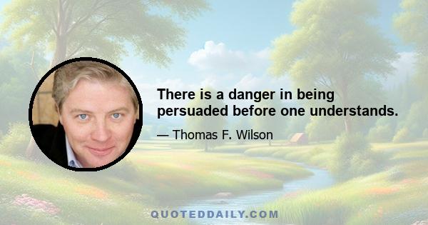 There is a danger in being persuaded before one understands.