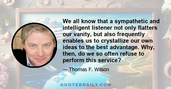 We all know that a sympathetic and intelligent listener not only flatters our vanity, but also frequently enables us to crystallize our own ideas to the best advantage. Why, then, do we so often refuse to perform this