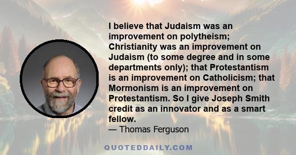 I believe that Judaism was an improvement on polytheism; Christianity was an improvement on Judaism (to some degree and in some departments only); that Protestantism is an improvement on Catholicism; that Mormonism is