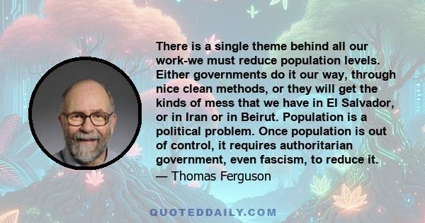 There is a single theme behind all our work-we must reduce population levels. Either governments do it our way, through nice clean methods, or they will get the kinds of mess that we have in El Salvador, or in Iran or