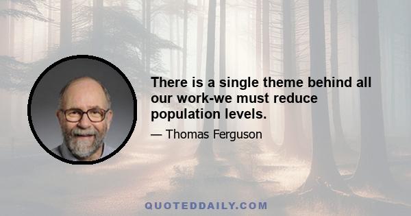 There is a single theme behind all our work-we must reduce population levels.