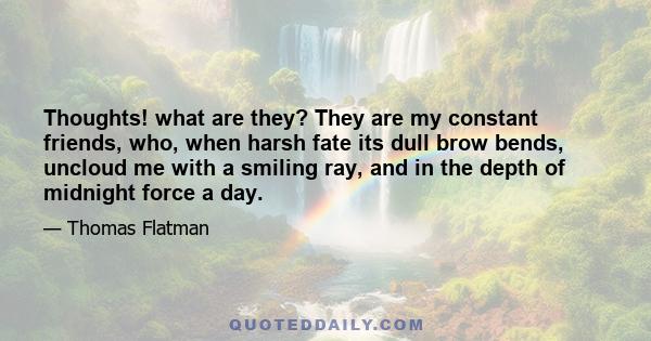 Thoughts! what are they? They are my constant friends, who, when harsh fate its dull brow bends, uncloud me with a smiling ray, and in the depth of midnight force a day.