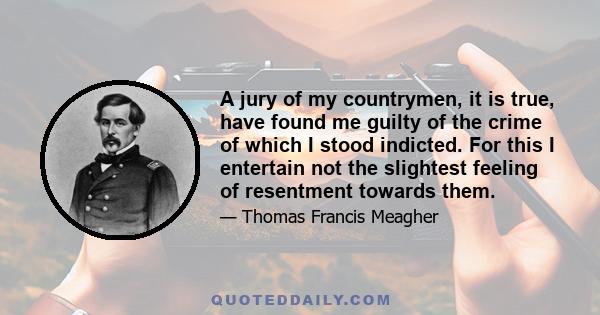 A jury of my countrymen, it is true, have found me guilty of the crime of which I stood indicted. For this I entertain not the slightest feeling of resentment towards them.