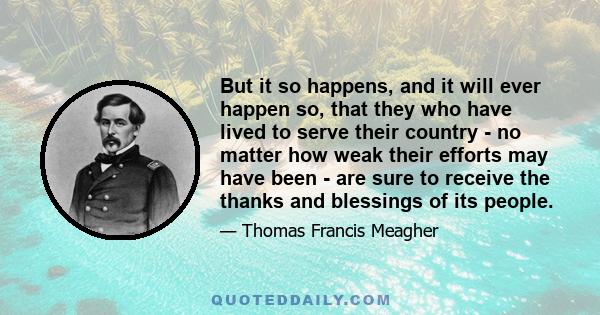 But it so happens, and it will ever happen so, that they who have lived to serve their country - no matter how weak their efforts may have been - are sure to receive the thanks and blessings of its people.